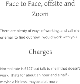 Face to Face, offsite and Zoom There are plenty of ways of working, and call me or email to find out how I would work with you  Charges Normal rate is £127 but talk to me if that doesn’t work. Thats for about an hour and a half - maybe a bit less, maybe a bit more